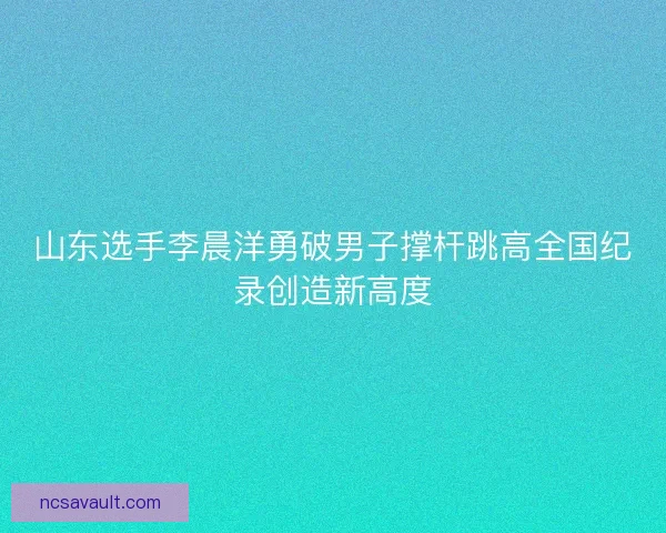 山东选手李晨洋勇破男子撑杆跳高全国纪录创造新高度