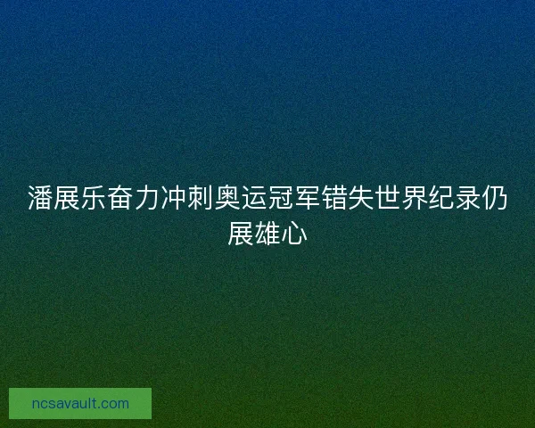 潘展乐奋力冲刺奥运冠军错失世界纪录仍展雄心