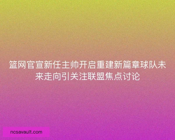 篮网官宣新任主帅开启重建新篇章球队未来走向引关注联盟焦点讨论